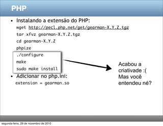 PHP
      • Instalando a extensão do PHP:
           wget http://pecl.php.net/get/gearman-X.Y.Z.tgz
           tar xfvz gearman-X.Y.Z.tgz
           cd gearman-X.Y.Z
           phpize
           ./configure
           make
                                                    Acabou a
           sudo make install                        criativade :(
      • Adicionar no php.ini:                       Mas você
          extension = gearman.so                    entendeu né?




segunda-feira, 29 de novembro de 2010
 