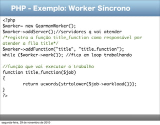 PHP - Exemplo: Worker Síncrono
<?php
$worker= new GearmanWorker();
$worker->addServer();//servidores q vai atender
/*registra a função title_function como responsável por
atender a fila title*/
$worker->addFunction("title", "title_function");
while ($worker->work()); //fica em loop trabalhando
   
//função que vai executar o trabalho
function title_function($job)
{
        return ucwords(strtolower($job->workload()));
}
?>




segunda-feira, 29 de novembro de 2010
 