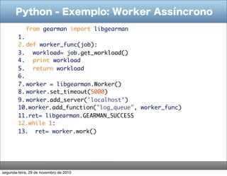 Python - Exemplo: Worker Assíncrono
           from gearman import libgearman
        1.  
        2. def worker_func(job):
        3.   workload= job.get_workload()
        4.   print workload
        5.   return workload
        6.  
        7. worker = libgearman.Worker()
        8. worker.set_timeout(5000)
        9. worker.add_server('localhost')
        10.worker.add_function("log_queue", worker_func)
        11.ret= libgearman.GEARMAN_SUCCESS
        12.while 1:
        13.  ret= worker.work()




segunda-feira, 29 de novembro de 2010
 