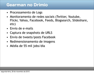 Gearman no Drimio

       • Processamento de Logs
       • Monitoramento de redes sociais (Twitter, Youtube,
         Flickr, Yahoo, Facebook, Feeds, Blogsearch, Slideshare,
         etc)
       • Envio de e-mails
       • Captura de snapshots de URLS
       • Envio de tweets/posts Facebook
       • Redimensionamento de imagens
       • Média de 55 mil jobs/dia




segunda-feira, 29 de novembro de 2010
 