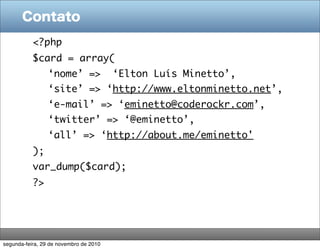 Contato
           <?php
           $card = array(
                 ‘nome’ =>              ‘Elton Luís Minetto’,
                 ‘site’ => ‘http://www.eltonminetto.net’,
                 ‘e-mail’ => ‘eminetto@coderockr.com’,
                 ‘twitter’ => ‘@eminetto’,
                 ‘all’ => ‘http://about.me/eminetto'
           );
           var_dump($card);
           ?>




segunda-feira, 29 de novembro de 2010
 