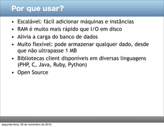 Por que usar?
• Escalável: fácil adicionar máquinas e instâncias
• RAM é muito mais rápido que I/O em disco
• Alivia a carga do banco de dados
• Muito flexível: pode armazenar qualquer dado, desde
que não ultrapasse 1 MB
• Bibliotecas client disponíveis em diversas linguagens
(PHP, C, Java, Ruby, Python)
• Open Source
segunda-feira, 29 de novembro de 2010
 