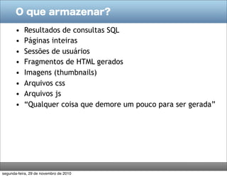 O que armazenar?
• Resultados de consultas SQL
• Páginas inteiras
• Sessões de usuários
• Fragmentos de HTML gerados
• Imagens (thumbnails)
• Arquivos css
• Arquivos js
• “Qualquer coisa que demore um pouco para ser gerada”
segunda-feira, 29 de novembro de 2010
 
