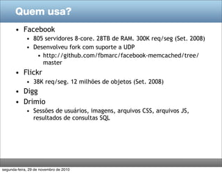 Quem usa?
• Facebook
• 805 servidores 8-core. 28TB de RAM. 300K req/seg (Set. 2008)
• Desenvolveu fork com suporte a UDP
• http://github.com/fbmarc/facebook-memcached/tree/
master
• Flickr
• 38K req/seg. 12 milhões de objetos (Set. 2008)
• Digg
• Drimio
• Sessões de usuários, imagens, arquivos CSS, arquivos JS,
resultados de consultas SQL
segunda-feira, 29 de novembro de 2010
 