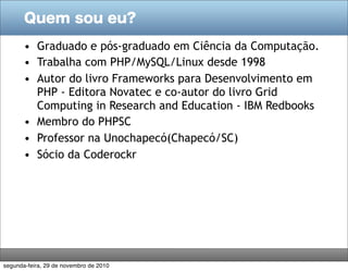 Quem sou eu?
• Graduado e pós-graduado em Ciência da Computação.
• Trabalha com PHP/MySQL/Linux desde 1998
• Autor do livro Frameworks para Desenvolvimento em
PHP - Editora Novatec e co-autor do livro Grid
Computing in Research and Education - IBM Redbooks
• Membro do PHPSC
• Professor na Unochapecó(Chapecó/SC)
• Sócio da Coderockr
segunda-feira, 29 de novembro de 2010
 