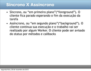 Síncrono X Assíncrono
• Síncrono, ou “em primeiro plano”(“foreground”). O
cliente fica parado esperando o fim da execução da
tarefa
• Assíncrono, ou “em segundo plano”(“background”). O
cliente continua sua execução e o trabalho vai ser
realizado por algum Worker. O cliente pode ser avisado
do status por métodos e callbacks
segunda-feira, 29 de novembro de 2010
 