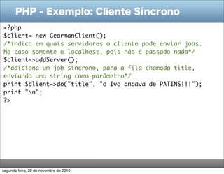 PHP - Exemplo: Cliente Síncrono
<?php
$client= new GearmanClient();
/*indica em quais servidores o cliente pode enviar jobs.
No caso somente o localhost, pois não é passado nada*/
$client->addServer();
/*adiciona um job síncrono, para a fila chamada title,
enviando uma string como parâmetro*/
print $client->do("title", "o Ivo andava de PATINS!!!");
print "n";
?>
segunda-feira, 29 de novembro de 2010
 