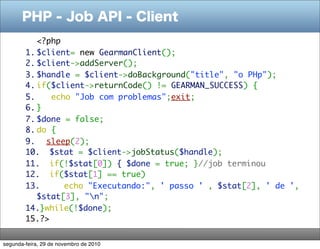 PHP - Job API - Client
<?php
1. $client= new GearmanClient();
2. $client->addServer();
3. $handle = $client->doBackground("title", "o PHp");
4. if($client->returnCode() != GEARMAN_SUCCESS) {
5. echo "Job com problemas";exit;
6. }
7. $done = false;
8. do {
9. sleep(2);
10. $stat = $client->jobStatus($handle);
11. if(!$stat[0]) { $done = true; }//job terminou
12. if($stat[1] == true)
13. echo "Executando:", ' passo ' , $stat[2], ' de ',
$stat[3], "n";
14.}while(!$done);
15.?>
segunda-feira, 29 de novembro de 2010
 