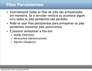 Filas Persistentes
• Internamente todas as filas de jobs são armazenadas
em memória. Se o servidor reinicia ou acontece algum
erro todos os jobs pendentes são perdidos
• Pode-se usar filas persistentes para armazenar os jobs
pendentes (somente jobs assíncronos)
• É possível armazenar a fila em:
• MySQL (libdrizzle)
• Memcached (libmemcached)
• SQLite3 (libsqlite3)
segunda-feira, 29 de novembro de 2010
 