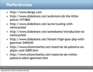 Referências
• http://www.danga.com
• http://www.slideshare.net/andreizm/all-the-little-
pieces-1573862
• http://www.slideshare.net/acme/scaling-with-
memcached
• http://www.slideshare.net/oemebamo/introduction-to-
memcached
• http://www.slideshare.net/felixdv/high-gear-php-with-
gearman-3404242
• http://www.eltonminetto.net/material-da-palestra-no-
phpsc-conf-2009.htm
• http://www.eltonminetto.net/material-de-minha-
palestra-sobre-gearman.htm
segunda-feira, 29 de novembro de 2010
 