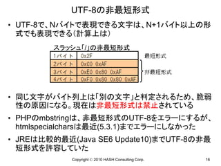 UTF-8の非最短形式
• UTF-8で、Nバイトで表現できる文字は、N+1バイト以上の形
  式でも表現できる（計算上は）
        スラッシュ「/」の非最短形式




• 同じ文字がバイト列上は「別の文字」と判定されるため、脆弱
  性の原因になる。現在は非最短形式は禁止されている
• PHPのmbstringは、非最短形式のUTF-8をエラーにするが、
  htmlspecialcharsは最近(5.3.1)までエラーにしなかった
• JREは比較的最近(Java SE6 Update10)までUTF-8の非最
  短形式を許容していた
            Copyright © 2010 HASH Consulting Corp.   16
 