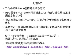 UTF-7
• 7ビットでUnicodeを符号化する方式
• 元々電子メールでの利用を想定していたが、現在規格上は
  廃止されている
• 後方互換のため（ホントか?）主要ブラウザで現在でも利用で
  きる
• 英数字と一部の記号はASCIIそのまま、それ以外の文字は
  以下の方式で変換

 UTF-16で符号化 → Base64エンコーディング →
 先頭に「+」、末尾に「-」を追加
• <script>alert(1)</script>はこうなる
  +ADw-script+AD4-alert(1)+ADw-/script+AD4-

             Copyright © 2010 HASH Consulting Corp.   17
 