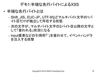 デモ1:半端な先行バイトによるXSS
• 半端な先行バイトとは
 – Shift_JIS、EUC-JP、UTF-8などマルチバイト文字の1バ
   イト目だけが独立して存在する状態
 – 次の文字が、マルチバイト文字の2バイト目以降の文字と
   して「食われる」状況になる
 – input要素などの引用符「”」を食わせて、イベントハンドラ
   を注入する攻撃




           Copyright © 2010 HASH Consulting Corp.   19
 