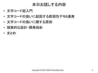 本日お話しする内容
• 文字コード超入門
• 文字コードの扱いに起因する脆弱性デモ6連発
• 文字コードの扱いに関する原則
• 現実的な設計・開発指針
• まとめ




         Copyright © 2010 HASH Consulting Corp.   2
 