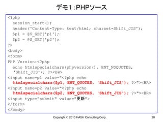 デモ１：PHPソース
<?php
  session_start();
  header('Content-Type: text/html; charset=Shift_JIS');
  $p1 = @$_GET['p1'];
  $p2 = @$_GET['p2'];
?>
<body>
<form>
PHP Version:<?php
  echo htmlspecialchars(phpversion(), ENT_NOQUOTES,
   'Shift_JIS'); ?><BR>
<input name=p1 value="<?php echo
   htmlspecialchars($p1, ENT_QUOTES, 'Shift_JIS'); ?>"><BR>
<input name=p2 value="<?php echo
   htmlspecialchars($p2, ENT_QUOTES, 'Shift_JIS'); ?>"><BR>
<input type="submit" value="更新">
</form>
</body>
                  Copyright © 2010 HASH Consulting Corp.      20
 