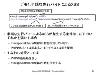 デモ1:半端な先行バイトによるXSS
          閉じる引用符が食われた状態

  <input name=p1 value="・><BR>
  <input name=p2 value=" onmouseover=alert(document.cookie)//"><BR>

  ここで最初の属性値がようやく終了                    第二の属性値がイベントハンドラに


• 半端な先行バイトによるXSSが発生する条件は、以下のい
  ずれかを満たす場合
 – htmlspecialcharsの第3引数を指定していない
 – PHPの5.2.11以前あるいはPHP5.3.1以前を使用
• すなわち対策としては
 – PHPの最新版を使う
 – htmlspecialcharsの第3引数を指定する

                    Copyright © 2010 HASH Consulting Corp.            21
 