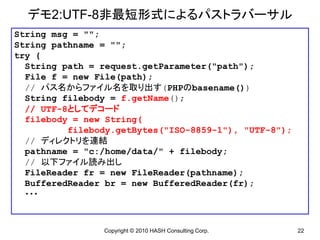 デモ2:UTF-8非最短形式によるパストラバーサル
String msg = "";
String pathname = "";
try {
  String path = request.getParameter("path");
  File f = new File(path);
  // パス名からファイル名を取り出す(PHPのbasename())
  String filebody = f.getName();
  // UTF-8としてデコード
  filebody = new String(
          filebody.getBytes("ISO-8859-1"), "UTF-8");
  // ディレクトリを連結
  pathname = "c:/home/data/" + filebody;
  // 以下ファイル読み出し
  FileReader fr = new FileReader(pathname);
  BufferedReader br = new BufferedReader(fr);
  ・・・



                Copyright © 2010 HASH Consulting Corp.   22
 