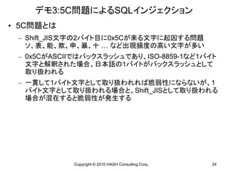 デモ3:5C問題によるSQLインジェクション
• 5C問題とは
 – Shift_JIS文字の2バイト目に0x5Cが来る文字に起因する問題
   ソ、表、能、欺、申、暴、十 … など出現頻度の高い文字が多い
 – 0x5CがASCIIではバックスラッシュであり、ISO-8859-1など1バイト
   文字と解釈された場合、日本語の1バイトがバックスラッシュとして
   取り扱われる
 – 一貫して1バイト文字として取り扱われれば脆弱性にならないが、1
   バイト文字として取り扱われる場合と、Shift_JISとして取り扱われる
   場合が混在すると脆弱性が発生する




            Copyright © 2010 HASH Consulting Corp.   24
 