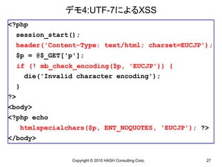 デモ4:UTF-7によるXSS
<?php
     session_start();
     header('Content-Type: text/html; charset=EUCJP');
     $p = @$_GET['p'];
     if (! mb_check_encoding($p, 'EUCJP')) {
       die('Invalid character encoding');
     }
?>
<body>
<?php echo
      htmlspecialchars($p, ENT_NOQUOTES, 'EUCJP'); ?>
</body>


                   Copyright © 2010 HASH Consulting Corp.   27
 