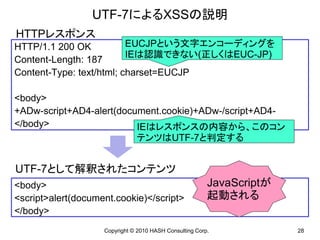 UTF-7によるXSSの説明
HTTPレスポンス
HTTP/1.1 200 OK           EUCJPという文字エンコーディングを
                          IEは認識できない(正しくはEUC-JP)
Content-Length: 187
Content-Type: text/html; charset=EUCJP

<body>
+ADw-script+AD4-alert(document.cookie)+ADw-/script+AD4-
</body>                   IEはレスポンスの内容から、このコン
                          テンツはUTF-7と判定する


UTF-7として解釈されたコンテンツ
<body>                                                   JavaScriptが
<script>alert(document.cookie)</script>                  起動される
</body>
                    Copyright © 2010 HASH Consulting Corp.             28
 