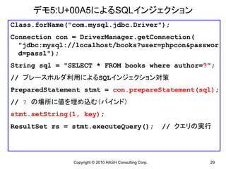 デモ5:U+00A5によるSQLインジェクション
Class.forName("com.mysql.jdbc.Driver");
Connection con = DriverManager.getConnection(
  "jdbc:mysql://localhost/books?user=phpcon&passwor
  d=pass1");
String sql = "SELECT * FROM books where author=?";
// プレースホルダ利用によるSQLインジェクション対策
PreparedStatement stmt = con.prepareStatement(sql);
// ? の場所に値を埋め込む（バインド）
stmt.setString(1, key);
ResultSet rs = stmt.executeQuery();                     // クエリの実行




               Copyright © 2010 HASH Consulting Corp.           29
 