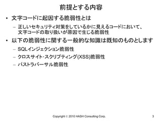 前提とする内容
• 文字コードに起因する脆弱性とは
 – 正しいセキュリティ対策をしているかに見えるコードにおいて、
   文字コードの取り扱いが原因で生じる脆弱性
• 以下の脆弱性に関する一般的な知識は既知のものとします
 – SQLインジェクション脆弱性
 – クロスサイト･スクリプティング(XSS)脆弱性
 – パストラバーサル脆弱性




           Copyright © 2010 HASH Consulting Corp.   3
 