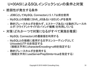 U+00A5によるSQLインジェクションの条件と対策
• 脆弱性が発生する条件
 – JDBCとしてMySQL Connector/J 5.1.7以前を使用
 – MySQLとの接続にShift_JISあるいはEUC-JPを使用
 – 静的プレースホルダを使わず、エスケープあるいは動的プレースホ
   ルダ（クライアントサイドのバインド機構）を利用している
• 対策（どれか一つで対策になるがすべて実施を推奨）
 – MySQL Connector/Jの最新版を利用する
 – MySQLとの接続に使用する文字エンコーディングとして
   Unicode(UTF-8)を指定する
   （接続文字列にcharacterEncoding=utf8を指定する）
 – 静的プレースホルダを使用する
   （接続文字列にuseServerPrepStmts=trueを指定する）


              Copyright © 2010 HASH Consulting Corp.   31
 