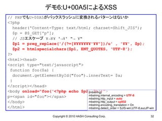 デモ6:U+00A5によるXSS
// PHPでもU+00A5がバックスラッシュに変換されるパターンはないか
<?php
  header('Content-Type: text/html; charset=Shift_JIS');
  $p = @$_GET['p'];
  // JSエスケープ ¥→¥¥ '→¥' "→ ¥"
  $p1 = preg_replace('/(?=[¥¥¥¥¥¥¥'¥¥"])/u' , '¥¥', $p);
  $p2 = htmlspecialchars($p1, ENT_QUOTES, 'UTF-8');
?>
<html><head>
<script type="text/javascript">
 function foo($a) {
  document.getElementById("foo").innerText= $a;
 }
</script></head>
<body onload="foo('<?php echo $p2; ?>')">
                                 [mbstring]
p=<span id="foo"></span>         mbstring.internal_encoding = UTF-8
                                 mbstring.http_input = auto
</body>                          mbstring.http_output = cp932
                                 mbstring.encoding_translation = On
</html>                          mbstring.detect_order = SJIS-win,UTF-8,eucJP-win

                         Copyright © 2010 HASH Consulting Corp.                32
 