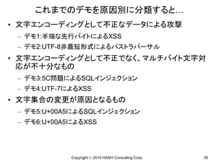これまでのデモを原因別に分類すると…
• 文字エンコーディングとして不正なデータによる攻撃
 – デモ1:半端な先行バイトによるXSS
 – デモ2:UTF-8非最短形式によるパストラバーサル
• 文字エンコーディングとして不正でなく、マルチバイト文字対
  応が不十分なもの
 – デモ3:5C問題によるSQLインジェクション
 – デモ4:UTF-7によるXSS
• 文字集合の変更が原因となるもの
 – デモ5:U+00A5によるSQLインジェクション
 – デモ6:U+00A5によるXSS




             Copyright © 2010 HASH Consulting Corp.   35
 