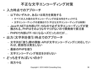 不正な文字エンコーディング対策
• 入力時点でのアプローチ
 – 以下のいずれか、あるいは両方を実施する
   • すべての入力値の文字エンコーディングの妥当性をチェックする
   • 文字エンコーディングの変換を行う（不正な文字エンコーディングは削除）
 – Javaや.NETは内部UTF-16なので必ず文字エンコーディングが変
   換される。PHPはそのようなキマリがないので開発側で要注意
 – PHP6で内部UTF-16になるハズだったのだが…
• 出力（文字列を使う）時点でのアプローチ
 – 文字列を「使う」際の関数・APIが文字エンコーディングに対応してい
   れば、脆弱性は発生しない
 – 最新のPHPを使う
 – 文字エンコーディング指定をさぼらない
• どっちをすればいいのか?
 – 両方やる
            Copyright © 2010 HASH Consulting Corp.   36
 