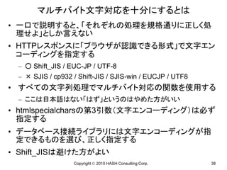 マルチバイト文字対応を十分にするとは
• 一口で説明すると、「それぞれの処理を規格通りに正しく処
  理せよ」としか言えない
• HTTPレスポンスに「ブラウザが認識できる形式」で文字エン
  コーディングを指定する
 – ○ Shift_JIS / EUC-JP / UTF-8
 – × SJIS / cp932 / Shift-JIS / SJIS-win / EUCJP / UTF8
• すべての文字列処理でマルチバイト対応の関数を使用する
 – ここは日本語はない「はず」というのはやめた方がいい
• htmlspecialcharsの第3引数（文字エンコーディング）は必ず
  指定する
• データベース接続ライブラリには文字エンコーディングが指
  定できるものを選び、正しく指定する
• Shift_JISは避けた方がよい
                  Copyright © 2010 HASH Consulting Corp.   38
 