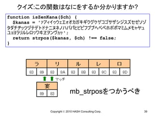 クイズ:この関数はなにをするか分かりますか?
function isZenKana($ch) {
  $kanas = 'ァアィイゥウェエォオカガキギクグケゲコゴサザシジスズセゼソゾ
タダチヂッツヅテデトドナニヌネノハバパヒビピフブプヘベペホボポマミムメモャヤュ
ユョヨラリルレロヮワヰヱヲンヴヵヶ';
  return strpos($kanas, $ch) !== false;
}




                           mb_strposをつかうべき

             Copyright © 2010 HASH Consulting Corp.   39
 