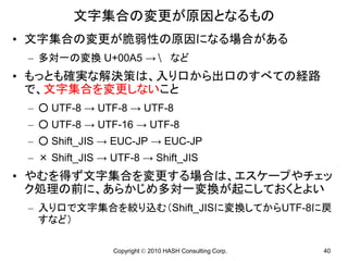 文字集合の変更が原因となるもの
• 文字集合の変更が脆弱性の原因になる場合がある
 – 多対一の変換 U+00A5 →                  など
• もっとも確実な解決策は、入り口から出口のすべての経路
  で、文字集合を変更しないこと
 – ○ UTF-8 → UTF-8 → UTF-8
 – ○ UTF-8 → UTF-16 → UTF-8
 – ○ Shift_JIS → EUC-JP → EUC-JP
 – × Shift_JIS → UTF-8 → Shift_JIS
• やむを得ず文字集合を変更する場合は、エスケープやチェッ
  ク処理の前に、あらかじめ多対一変換が起こしておくとよい
 – 入り口で文字集合を絞り込む（Shift_JISに変換してからUTF-8に戻
   すなど）

                 Copyright © 2010 HASH Consulting Corp.   40
 