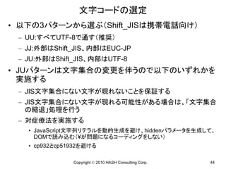 文字コードの選定
• 以下の3パターンから選ぶ（Shift_JISは携帯電話向け）
 – UU:すべてUTF-8で通す（推奨）
 – JJ:外部はShift_JIS、内部はEUC-JP
 – JU:外部はShift_JIS、内部はUTF-8
• JUパターンは文字集合の変更を伴うので以下のいずれかを
  実施する
 – JIS文字集合にない文字が現れないことを保証する
 – JIS文字集合にない文字が現れる可能性がある場合は、「文字集合
   の縮退」処理を行う
 – 対症療法を実施する
   • JavaScript文字列リテラルを動的生成を避け、hiddenパラメータを生成して、
     DOMで読み込む（¥が問題になるコーディングをしない）
   • cp932とcp51932を避ける

               Copyright © 2010 HASH Consulting Corp.   44
 