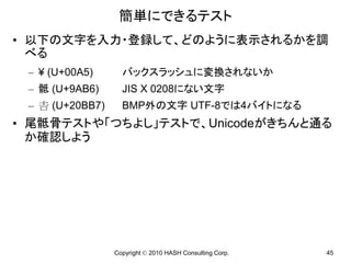 簡単にできるテスト
• 以下の文字を入力・登録して、どのように表示されるかを調
  べる
 – ¥ (U+00A5)       バックスラッシュに変換されないか
 – 骶 (U+9AB6)       JIS X 0208にない文字
 –  (U+20BB7)     BMP外の文字 UTF-8では4バイトになる
• 尾骶骨テストや「つちよし」テストで、Unicodeがきちんと通る
  か確認しよう




                  Copyright © 2010 HASH Consulting Corp.   45
 