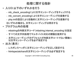 処理に関する指針
• 入り口:以下のいずれかを行う
 – mb_check_encodingにより文字エンコーディングをチェックする
 – mb_convert_encodingにより文字エンコーディングを変換する
 – php.iniの設定により自動的に文字エンコーディングを変換する
 ※いずれの場合も、文字エンコーディングは明示する
• プログラム内の処理
 – mbstringの内部文字コード（mbstring.internal_encoding）を設定
 – すべての文字列処理でマルチバイト対応の関数を使用する
 – 文字エンコーディングのデフォルトが内部文字コートでない関数に
   は文字エンコーディングを必ず指定する
• 出力（表示）
 – レスポンスヘッダに文字エンコーディングを正しく設定する
 – htmlspecialcharsの文字エンコーディングは必ず指定する
               Copyright © 2010 HASH Consulting Corp.   46
 