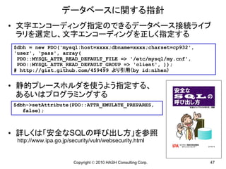 データベースに関する指針
• 文字エンコーディング指定のできるデータベース接続ライブ
  ラリを選定し、文字エンコーディングを正しく指定する
$dbh = new PDO('mysql:host=xxxx;dbname=xxxx;charset=cp932',
'user', 'pass', array(
 PDO::MYSQL_ATTR_READ_DEFAULT_FILE => '/etc/mysql/my.cnf',
 PDO::MYSQL_ATTR_READ_DEFAULT_GROUP => 'client', ));
# http://gist.github.com/459499 より引用（by id:nihen）


• 静的プレースホルダを使うよう指定する、
  あるいはプログラミングする
$dbh->setAttribute(PDO::ATTR_EMULATE_PREPARES,
   false);



• 詳しくは「安全なSQLの呼び出し方」を参照
 http://www.ipa.go.jp/security/vuln/websecurity.html


                       Copyright © 2010 HASH Consulting Corp.   47
 