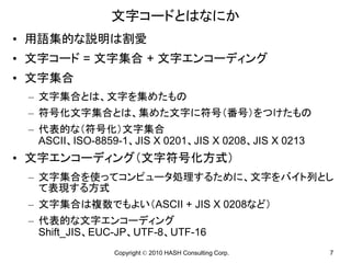 文字コードとはなにか
• 用語集的な説明は割愛
• 文字コード = 文字集合 + 文字エンコーディング
• 文字集合
 – 文字集合とは、文字を集めたもの
 – 符号化文字集合とは、集めた文字に符号（番号）をつけたもの
 – 代表的な（符号化）文字集合
   ASCII、ISO-8859-1、JIS X 0201、JIS X 0208、JIS X 0213
• 文字エンコーディング（文字符号化方式）
 – 文字集合を使ってコンピュータ処理するために、文字をバイト列とし
   て表現する方式
 – 文字集合は複数でもよい（ASCII + JIS X 0208など）
 – 代表的な文字エンコーディング
   Shift_JIS、EUC-JP、UTF-8、UTF-16
                Copyright © 2010 HASH Consulting Corp.   7
 