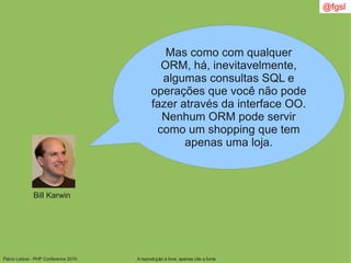 Flávio Lisboa - PHP Conference 2010 A reprodução é livre, apenas cite a fonte
@fgsl
Bill Karwin
Mas como com qualquer
ORM, há, inevitavelmente,
algumas consultas SQL e
operações que você não pode
fazer através da interface OO.
Nenhum ORM pode servir
como um shopping que tem
apenas uma loja.
 