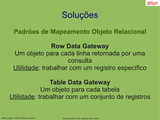Flávio Lisboa - PHP Conference 2010
Soluções
Padrões de Mapeamento Objeto Relacional
Row Data Gateway
Um objeto para cada linha retornada por uma
consulta
Utilidade: trabalhar com um registro específico
Table Data Gateway
Um objeto para cada tabela
Utilidade: trabalhar com um conjunto de registros
A reprodução é livre, apenas cite a fonte
@fgsl
 
