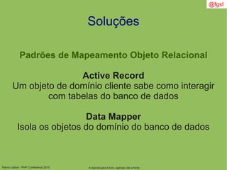 Flávio Lisboa - PHP Conference 2010
Soluções
Padrões de Mapeamento Objeto Relacional
Active Record
Um objeto de domínio cliente sabe como interagir
com tabelas do banco de dados
Data Mapper
Isola os objetos do domínio do banco de dados
A reprodução é livre, apenas cite a fonte
@fgsl
 