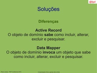 Flávio Lisboa - PHP Conference 2010
Soluções
Diferenças
Active Record
O objeto de domínio sabe como incluir, alterar,
excluir e pesquisar.
Data Mapper
O objeto de domínio invoca um objeto que sabe
como incluir, alterar, excluir e pesquisar.
A reprodução é livre, apenas cite a fonte
@fgsl
 