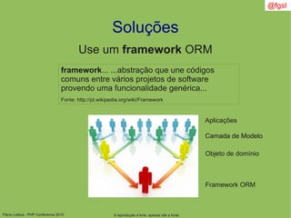 Flávio Lisboa - PHP Conference 2010
Soluções
A reprodução é livre, apenas cite a fonte
@fgsl
Use um framework ORM
framework... ...abstração que une códigos
comuns entre vários projetos de software
provendo uma funcionalidade genérica...
Fonte: http://pt.wikipedia.org/wiki/Framework
Aplicações
Camada de ModeloCamada de Modelo
Objeto de domínio
Framework ORM
 
