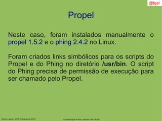 Flávio Lisboa - PHP Conference 2010
Propel
A reprodução é livre, apenas cite a fonte
@fgsl
Neste caso, foram instalados manualmente o
propel 1.5.2 e o phing 2.4.2 no Linux.
Foram criados links simbólicos para os scripts do
Propel e do Phing no diretório /usr/bin. O script
do Phing precisa de permissão de execução para
ser chamado pelo Propel.
 