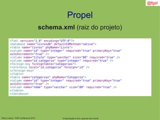 Flávio Lisboa - PHP Conference 2010
Propel
A reprodução é livre, apenas cite a fonte
@fgsl
schema.xml (raiz do projeto)
<?xml version="1.0" encoding="UTF-8"?>
<database name="livrosdb" defaultIdMethod="native">
<table name="livros" phpName="Livro">
<column name="id" type="integer" required="true" primaryKey="true"
autoIncrement="true" />
<column name="titulo" type="varchar" size="80" required="true" />
<column name="id_categoria" type="integer" required="true" />
<foreign-key foreignTable="categorias">
<reference local="id_categoria" foreign="id" />
</foreign-key>
</table>
<table name="categorias" phpName="Categoria">
<column name="id" type="integer" required="true" primaryKey="true"
autoIncrement="true" />
<column name="nome" type="varchar" size="80" required="true" />
</table>
</database>
 