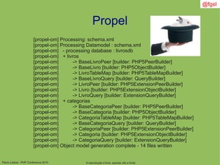 Flávio Lisboa - PHP Conference 2010
Propel
A reprodução é livre, apenas cite a fonte
@fgsl
[propel-om] Processing: schema.xml
[propel-om] Processing Datamodel : schema.xml
[propel-om] - processing database : livrosdb
[propel-om] + livros
[propel-om] -> BaseLivroPeer [builder: PHP5PeerBuilder]
[propel-om] -> BaseLivro [builder: PHP5ObjectBuilder]
[propel-om] -> LivroTableMap [builder: PHP5TableMapBuilder]
[propel-om] -> BaseLivroQuery [builder: QueryBuilder]
[propel-om] -> LivroPeer [builder: PHP5ExtensionPeerBuilder]
[propel-om] -> Livro [builder: PHP5ExtensionObjectBuilder]
[propel-om] -> LivroQuery [builder: ExtensionQueryBuilder]
[propel-om] + categorias
[propel-om] -> BaseCategoriaPeer [builder: PHP5PeerBuilder]
[propel-om] -> BaseCategoria [builder: PHP5ObjectBuilder]
[propel-om] -> CategoriaTableMap [builder: PHP5TableMapBuilder]
[propel-om] -> BaseCategoriaQuery [builder: QueryBuilder]
[propel-om] -> CategoriaPeer [builder: PHP5ExtensionPeerBuilder]
[propel-om] -> Categoria [builder: PHP5ExtensionObjectBuilder]
[propel-om] -> CategoriaQuery [builder: ExtensionQueryBuilder]
[propel-om] Object model generation complete - 14 files written
 
