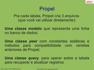 Flávio Lisboa - PHP Conference 2010
Propel
A reprodução é livre, apenas cite a fonte
@fgsl
Pra cada tabela, Propel cria 3 arquivos
(que você vai utilizar diretamente):
Uma classe modelo que representa uma linha
no banco de dados;
Uma classe peer com constantes estáticas e
métodos para compatibilidade com versões
anteriores de Propel;
Uma classe query, para operar sobre a tabela
para recuperar e atualizar registros
 