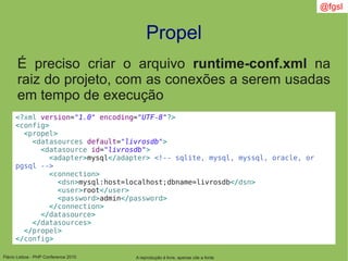 Flávio Lisboa - PHP Conference 2010
Propel
A reprodução é livre, apenas cite a fonte
@fgsl
É preciso criar o arquivo runtime-conf.xml na
raiz do projeto, com as conexões a serem usadas
em tempo de execução
<?xml version="1.0" encoding="UTF-8"?>
<config>
<propel>
<datasources default="livrosdb">
<datasource id="livrosdb">
<adapter>mysql</adapter> <!-- sqlite, mysql, myssql, oracle, or
pgsql -->
<connection>
<dsn>mysql:host=localhost;dbname=livrosdb</dsn>
<user>root</user>
<password>admin</password>
</connection>
</datasource>
</datasources>
</propel>
</config>
 