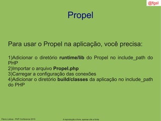 Flávio Lisboa - PHP Conference 2010
Propel
A reprodução é livre, apenas cite a fonte
@fgsl
Para usar o Propel na aplicação, você precisa:
1)Adicionar o diretório runtime/lib do Propel no include_path do
PHP
2)Importar o arquivo Propel.php
3)Carregar a configuração das conexões
4)Adicionar o diretório build/classes da aplicação no include_path
do PHP
 