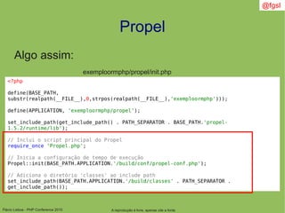 Flávio Lisboa - PHP Conference 2010
Propel
A reprodução é livre, apenas cite a fonte
@fgsl
Algo assim:
<?php
define(BASE_PATH,
substr(realpath(__FILE__),0,strpos(realpath(__FILE__),'exemploormphp')));
define(APPLICATION, 'exemploormphp/propel');
set_include_path(get_include_path() . PATH_SEPARATOR . BASE_PATH.'propel-
1.5.2/runtime/lib');
// Inclui o script principal do Propel
require_once 'Propel.php';
// Inicia a configuração de tempo de execução
Propel::init(BASE_PATH.APPLICATION.'/build/conf/propel-conf.php');
// Adiciona o diretório 'classes' ao include path
set_include_path(BASE_PATH.APPLICATION.'/build/classes' . PATH_SEPARATOR .
get_include_path());
exemploormphp/propel/init.php
 